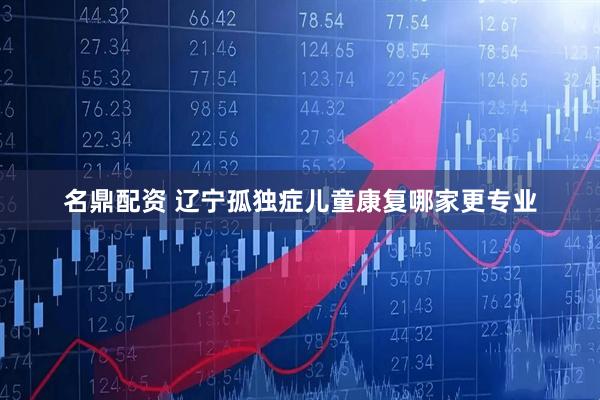 名鼎配资 辽宁孤独症儿童康复哪家更专业