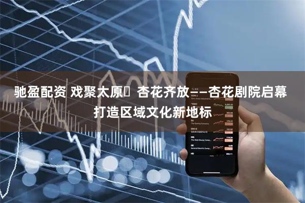 驰盈配资 戏聚太原・杏花齐放——杏花剧院启幕 打造区域文化新地标