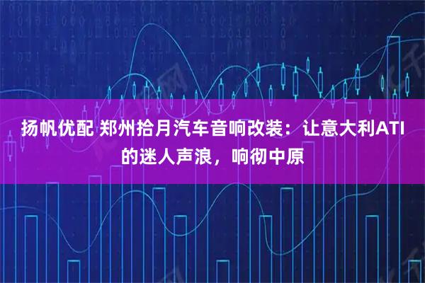 扬帆优配 郑州拾月汽车音响改装:让意大利ATI的迷人声浪,响彻中原