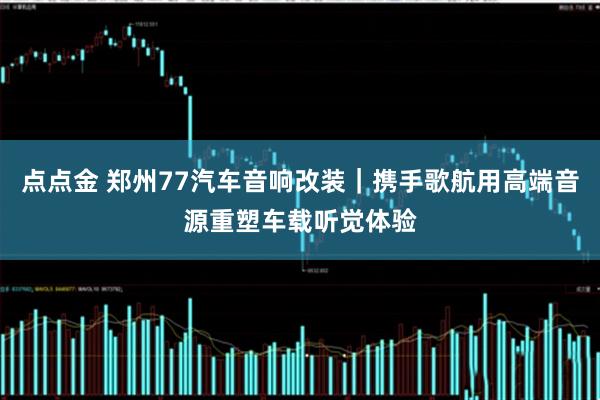 点点金 郑州77汽车音响改装|携手歌航用高端音源重塑车载听觉体验